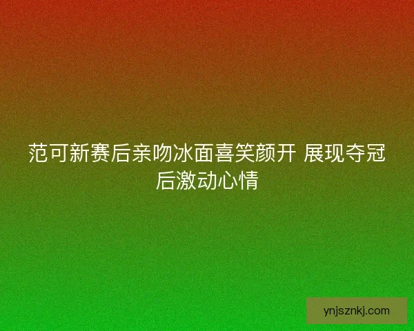 范可新赛后亲吻冰面喜笑颜开 展现夺冠后激动心情