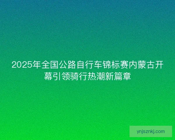 2025年全国公路自行车锦标赛内蒙古开幕引领骑行热潮新篇章 2025年全国公路自行车锦标赛内蒙古开幕引领骑行热潮新篇章