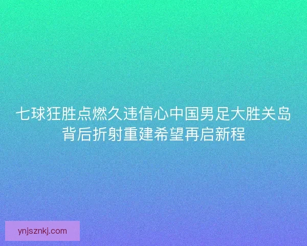 七球狂胜点燃久违信心中国男足大胜关岛背后折射重建希望再启新程 七球狂胜点燃久违信心中国男足大胜关岛背后折射重建希望再启新程