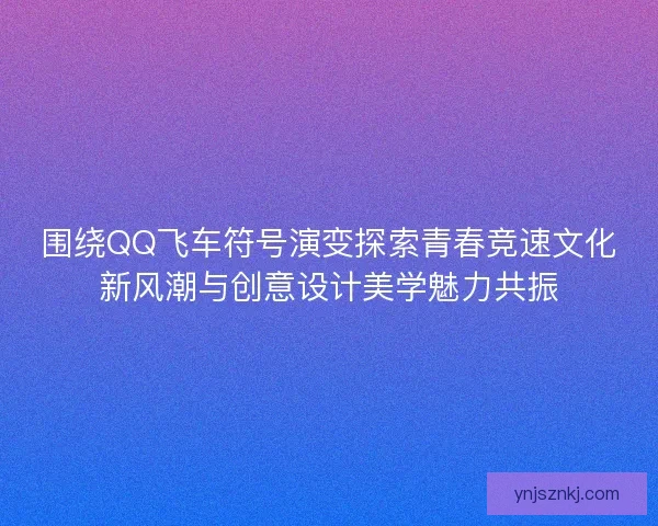 围绕QQ飞车符号演变探索青春竞速文化新风潮与创意设计美学魅力共振