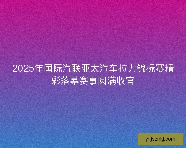 2025年国际汽联亚太汽车拉力锦标赛精彩落幕赛事圆满收官