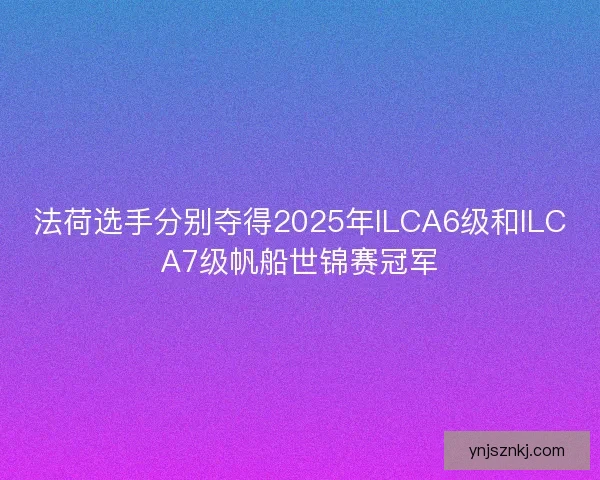 法荷选手分别夺得2025年ILCA6级和ILCA7级帆船世锦赛冠军
