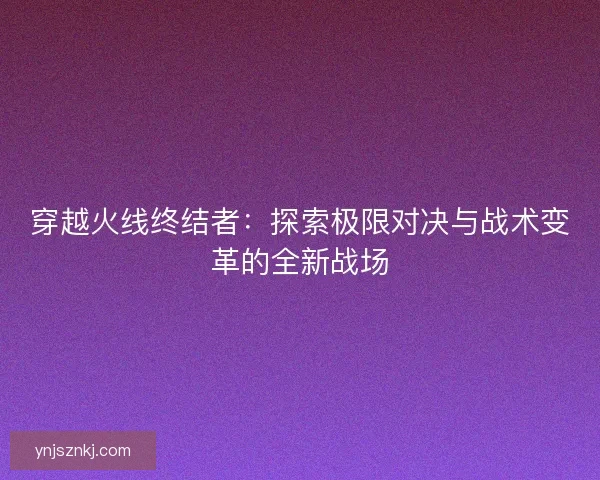 穿越火线终结者：探索极限对决与战术变革的全新战场
