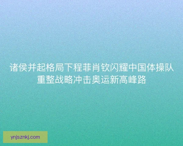 诸侯并起格局下程菲肖钦闪耀中国体操队重整战略冲击奥运新高峰路 诸侯并起格局下程菲肖钦闪耀中国体操队重整战略冲击奥运新高峰路