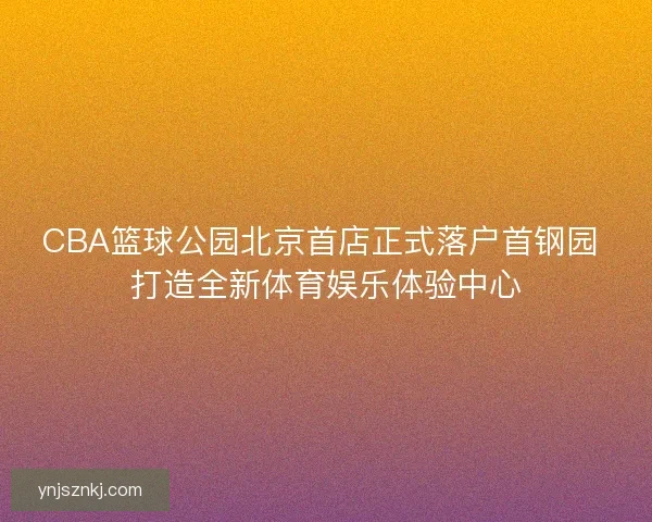 CBA篮球公园北京首店正式落户首钢园 打造全新体育娱乐体验中心