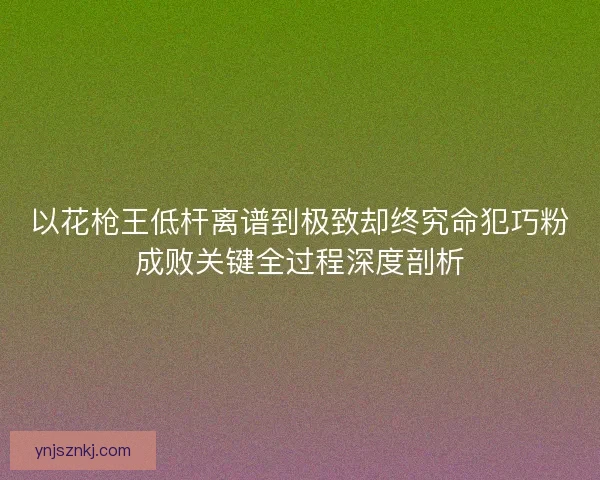 以花枪王低杆离谱到极致却终究命犯巧粉成败关键全过程深度剖析