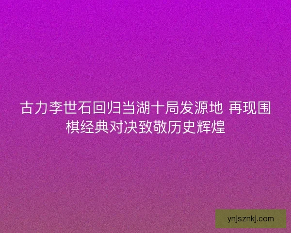 古力李世石回归当湖十局发源地 再现围棋经典对决致敬历史辉煌