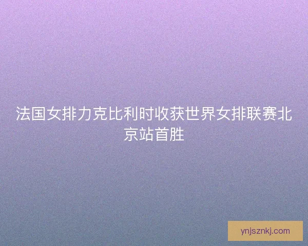 法国女排力克比利时收获世界女排联赛北京站首胜 法国女排力克比利时收获世界女排联赛北京站首胜