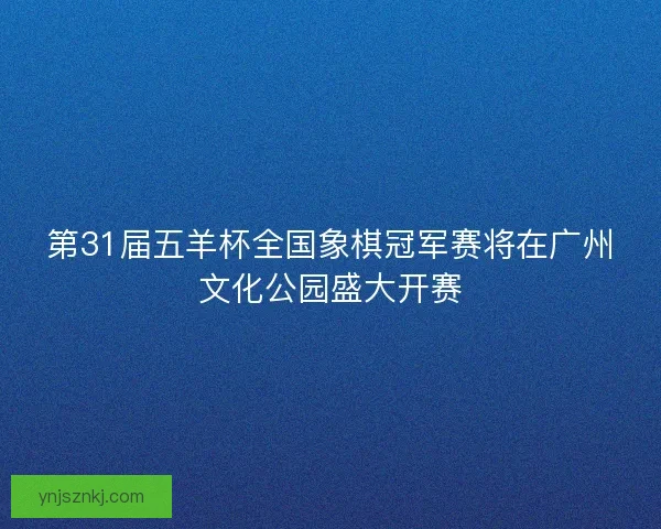 第31届五羊杯全国象棋冠军赛将在广州文化公园盛大开赛