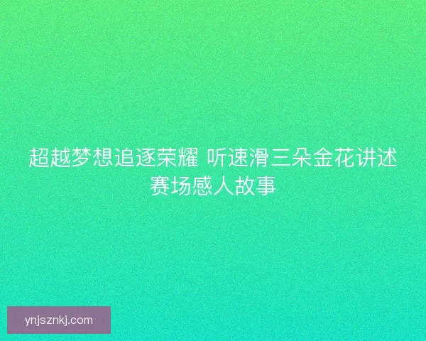 超越梦想追逐荣耀 听速滑三朵金花讲述赛场感人故事 超越梦想追逐荣耀 听速滑三朵金花讲述赛场感人故事