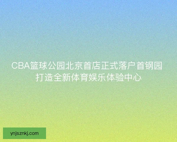 CBA篮球公园北京首店正式落户首钢园 打造全新体育娱乐体验中心 CBA篮球公园北京首店正式落户首钢园 打造全新体育娱乐体验中心