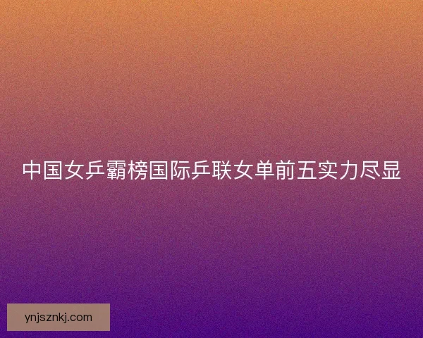 中国女乒霸榜国际乒联女单前五实力尽显 中国女乒霸榜国际乒联女单前五实力尽显