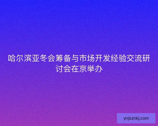 哈尔滨亚冬会筹备与市场开发经验交流研讨会在京举办