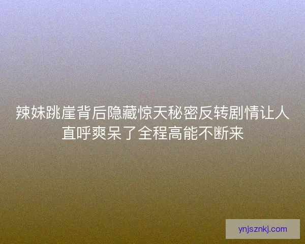辣妹跳崖背后隐藏惊天秘密反转剧情让人直呼爽呆了全程高能不断来