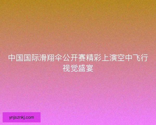 中国国际滑翔伞公开赛精彩上演空中飞行视觉盛宴 中国国际滑翔伞公开赛精彩上演空中飞行视觉盛宴