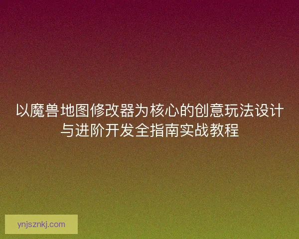 以魔兽地图修改器为核心的创意玩法设计与进阶开发全指南实战教程