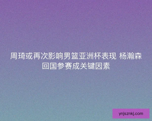 周琦或再次影响男篮亚洲杯表现 杨瀚森回国参赛成关键因素