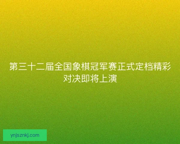 第三十二届全国象棋冠军赛正式定档精彩对决即将上演