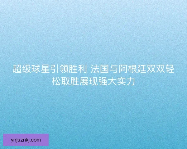 超级球星引领胜利 法国与阿根廷双双轻松取胜展现强大实力