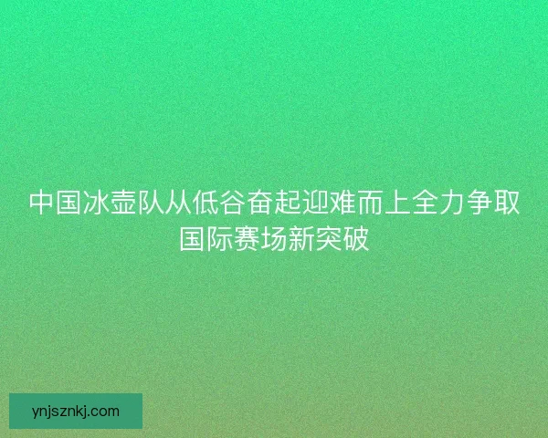 中国冰壶队从低谷奋起迎难而上全力争取国际赛场新突破 中国冰壶队从低谷奋起迎难而上全力争取国际赛场新突破
