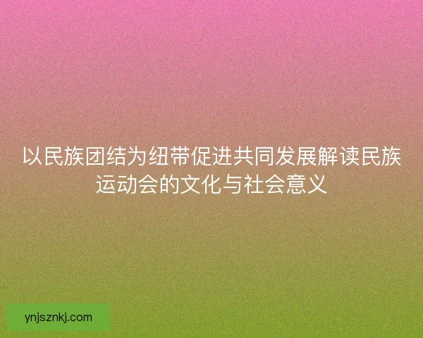 以民族团结为纽带促进共同发展解读民族运动会的文化与社会意义 以民族团结为纽带促进共同发展解读民族运动会的文化与社会意义