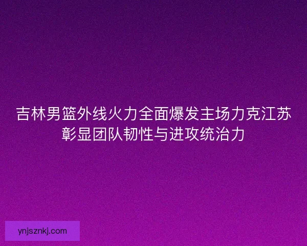 吉林男篮外线火力全面爆发主场力克江苏彰显团队韧性与进攻统治力