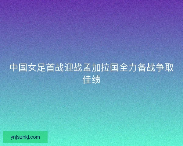 中国女足首战迎战孟加拉国全力备战争取佳绩 中国女足首战迎战孟加拉国全力备战争取佳绩