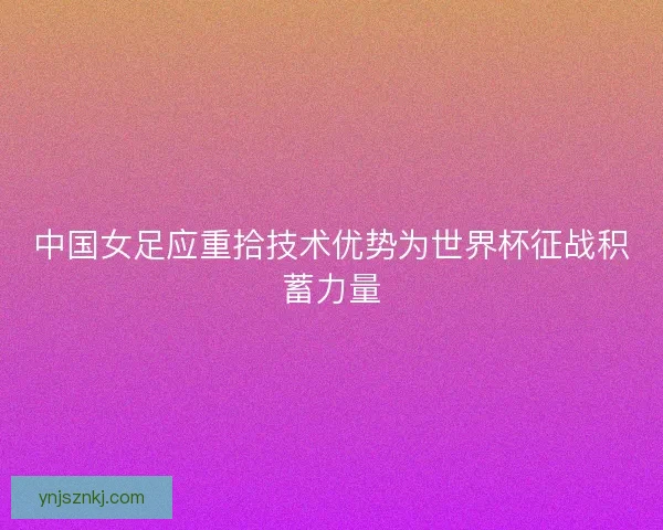 中国女足应重拾技术优势为世界杯征战积蓄力量 中国女足应重拾技术优势为世界杯征战积蓄力量
